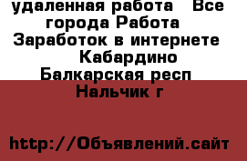 удаленная работа - Все города Работа » Заработок в интернете   . Кабардино-Балкарская респ.,Нальчик г.